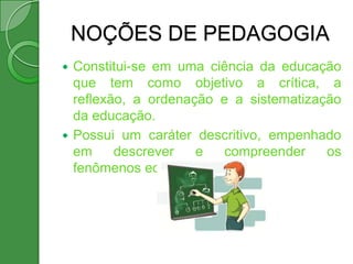 NOÇÕES DE PEDAGOGIA
 Constitui-se em uma ciência da educação
  que tem como objetivo a crítica, a
  reflexão, a ordenação e a sistematização
  da educação.
 Possui um caráter descritivo, empenhado
  em     descrever   e   compreender    os
  fenômenos educativos.
 