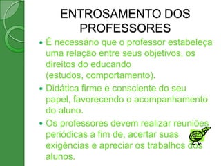 ENTROSAMENTO DOS
       PROFESSORES
 É necessário que o professor estabeleça
  uma relação entre seus objetivos, os
  direitos do educando
  (estudos, comportamento).
 Didática firme e consciente do seu
  papel, favorecendo o acompanhamento
  do aluno.
 Os professores devem realizar reuniões
  periódicas a fim de, acertar suas
  exigências e apreciar os trabalhos dos
  alunos.
 