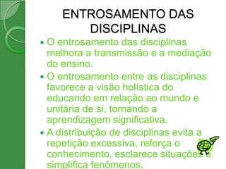 ENTROSAMENTO DAS
        DISCIPLINAS
 O entrosamento das disciplinas
  melhora a transmissão e a mediação
  do ensino.
 O entrosamento entre as disciplinas
  favorece a visão holística do
  educando em relação ao mundo e
  unitária de si, tornando a
  aprendizagem significativa.
 A distribuição de disciplinas evita a
  repetição excessiva, reforça o
  conhecimento, esclarece situações e
  simplifica fenômenos.
 