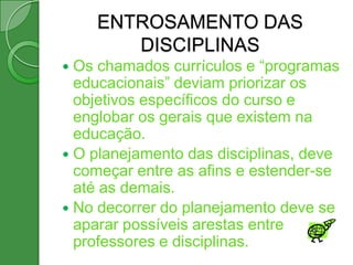 ENTROSAMENTO DAS
       DISCIPLINAS
 Os chamados currículos e “programas
  educacionais” deviam priorizar os
  objetivos específicos do curso e
  englobar os gerais que existem na
  educação.
 O planejamento das disciplinas, deve
  começar entre as afins e estender-se
  até as demais.
 No decorrer do planejamento deve se
  aparar possíveis arestas entre
  professores e disciplinas.
 