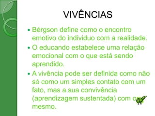 VIVÊNCIAS
 Bérgson define como o encontro
  emotivo do individuo com a realidade.
 O educando estabelece uma relação
  emocional com o que está sendo
  aprendido.
 A vivência pode ser definida como não
  só como um simples contato com um
  fato, mas a sua convivência
  (aprendizagem sustentada) com o
  mesmo.
 