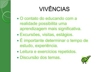 VIVÊNCIAS
 O contato do educando com a
  realidade possibilita uma
  aprendizagem mais significativa.
 Excursões, visitas, estágios.
 É importante determinar o tempo de
  estudo, experiência.
 Leitura e exercícios repetidos.
 Discursão dos temas.
 