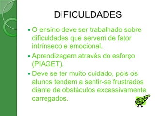 DIFICULDADES
 O ensino deve ser trabalhado sobre
  dificuldades que servem de fator
  intrínseco e emocional.
 Aprendizagem através do esforço
  (PIAGET).
 Deve se ter muito cuidado, pois os
  alunos tendem a sentir-se frustrados
  diante de obstáculos excessivamente
  carregados.
 