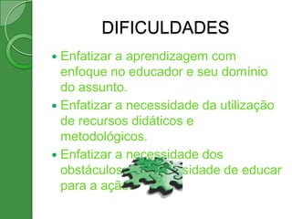 DIFICULDADES
 Enfatizar a aprendizagem com
  enfoque no educador e seu domínio
  do assunto.
 Enfatizar a necessidade da utilização
  de recursos didáticos e
  metodológicos.
 Enfatizar a necessidade dos
  obstáculos e a necessidade de educar
  para a ação.
 