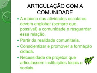 ARTICULAÇÃO COM A
        COMUNIDADE
 A maioria das atividades escolares
  devem englobar (sempre que
  possível) a comunidade e resguardar
  essa relação.
 Partir da realidade comunitária.
 Conscientizar e promover a formação
  cidadã.
 Necessidade de projetos que
  articulassem instituições locais e
  sociais.
 