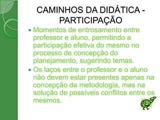 CAMINHOS DA DIDÁTICA -
        PARTICIPAÇÃO
 Momentos de entrosamento entre
  professor e aluno, permitindo a
  participação efetiva do mesmo no
  processo de concepção do
  planejamento, sugerindo temas.
 Os laços entre o professor e o aluno
  não devem estar presentes apenas na
  concepção da metodologia, mas na
  solução de possíveis conflitos entre os
  mesmos.
 