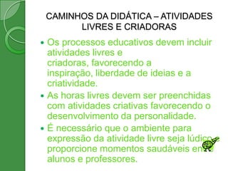 CAMINHOS DA DIDÁTICA – ATIVIDADES
          LIVRES E CRIADORAS
 Os processos educativos devem incluir
  atividades livres e
  criadoras, favorecendo a
  inspiração, liberdade de ideias e a
  criatividade.
 As horas livres devem ser preenchidas
  com atividades criativas favorecendo o
  desenvolvimento da personalidade.
 É necessário que o ambiente para
  expressão da atividade livre seja lúdico e
  proporcione momentos saudáveis entre
  alunos e professores.
 