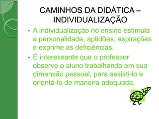 CAMINHOS DA DIDÁTICA –
        INDIVIDUALIZAÇÃO
•   A individualização no ensino estimula
    a personalidade, aptidões, aspirações
    e exprime as deficiências.
•   É interessante que o professor
    observe o aluno trabalhando em sua
    dimensão pessoal, para assisti-lo e
    orientá-lo de maneira adequada.
 