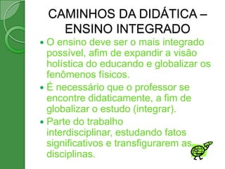 CAMINHOS DA DIDÁTICA –
      ENSINO INTEGRADO
 O ensino deve ser o mais integrado
  possível, afim de expandir a visão
  holística do educando e globalizar os
  fenômenos físicos.
 É necessário que o professor se
  encontre didaticamente, a fim de
  globalizar o estudo (integrar).
 Parte do trabalho
  interdisciplinar, estudando fatos
  significativos e transfigurarem as
  disciplinas.
 