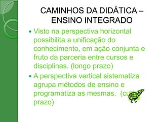 CAMINHOS DA DIDÁTICA –
      ENSINO INTEGRADO
 Visto na perspectiva horizontal
  possibilita a unificação do
  conhecimento, em ação conjunta e
  fruto da parceria entre cursos e
  disciplinas. (longo prazo)
 A perspectiva vertical sistematiza
  agrupa métodos de ensino e
  programatiza as mesmas. (curto
  prazo)
 