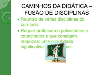 CAMINHOS DA DIDÁTICA –
     FUSÃO DE DISCIPLINAS
 Reunião de várias disciplinas do
  currículo.
 Requer professores polivalentes e
  capacitados e que consigam
  relacionar uma quantidade
  significativa de disciplinas.
 