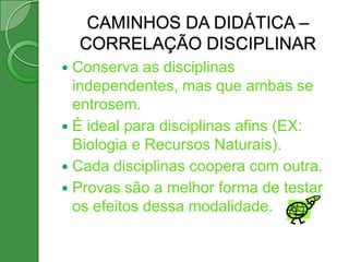 CAMINHOS DA DIDÁTICA –
    CORRELAÇÃO DISCIPLINAR
 Conserva as disciplinas
  independentes, mas que ambas se
  entrosem.
 É ideal para disciplinas afins (EX:
  Biologia e Recursos Naturais).
 Cada disciplinas coopera com outra.
 Provas são a melhor forma de testar
  os efeitos dessa modalidade.
 