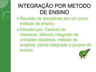 INTEGRAÇÃO POR METODO
      DE ENSINO
 Reunião de disciplinas em um único
  método de ensino.
 Estudos por: Centros de
  interesse, Método integrado de
  unidades didáticas, método de
  projetos, painel integrado e grupos de
  ensino.
 