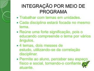 INTEGRAÇÃO POR MEIO DE
           PROGRAMA
   Trabalhar com temas em unidades.
   Cada disciplina estará focada no mesmo
    tema.
   Reúne uma forte significação, pois o
    educando compreende o tema por vários
    ângulos.
   4 temas, dois messes de
    estudo, utilizando-se da correlação
    disciplinar.
   Permite ao aluno, perceber seu espaço
    físico e social, tornando-o confiante e
    atuante.
 