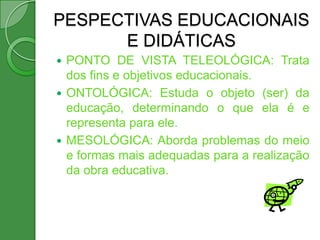 PESPECTIVAS EDUCACIONAIS
      E DIDÁTICAS
 PONTO DE VISTA TELEOLÓGICA: Trata
  dos fins e objetivos educacionais.
 ONTOLÓGICA: Estuda o objeto (ser) da
  educação, determinando o que ela é e
  representa para ele.
 MESOLÓGICA: Aborda problemas do meio
  e formas mais adequadas para a realização
  da obra educativa.
 