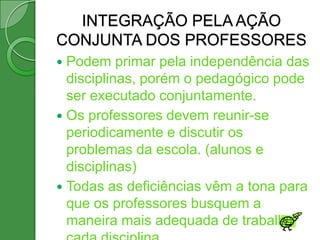 INTEGRAÇÃO PELA AÇÃO
CONJUNTA DOS PROFESSORES
 Podem primar pela independência das
  disciplinas, porém o pedagógico pode
  ser executado conjuntamente.
 Os professores devem reunir-se
  periodicamente e discutir os
  problemas da escola. (alunos e
  disciplinas)
 Todas as deficiências vêm a tona para
  que os professores busquem a
  maneira mais adequada de trabalhar
 