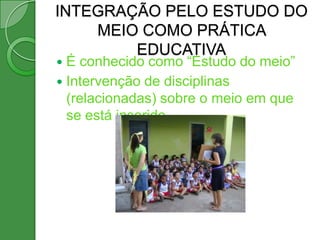 INTEGRAÇÃO PELO ESTUDO DO
    MEIO COMO PRÁTICA
        EDUCATIVA
 É conhecido como “Estudo do meio”
 Intervenção de disciplinas
  (relacionadas) sobre o meio em que
  se está inserido.
 