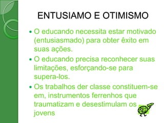 ENTUSIAMO E OTIMISMO
 O educando necessita estar motivado
  (entusiasmado) para obter êxito em
  suas ações.
 O educando precisa reconhecer suas
  limitações, esforçando-se para
  supera-los.
 Os trabalhos der classe constituem-se
  em, instrumentos ferrenhos que
  traumatizam e desestimulam os
  jovens
 
