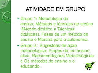 ATIVIDADE EM GRUPO
 Grupo 1: Metodologia do
  ensino, Métodos e técnicas de ensino
  (Método didático e Técnicas
  didáticas), Fases de um método de
  ensino e Marcha para a autonomia.
 Grupo 2 : Sugestões de ação
  metodológica, Etapas de um ensino
  ativo, Recomendações Metodológicas
  e Os métodos de ensino e o
  educando.
 