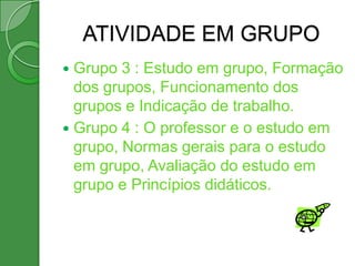 ATIVIDADE EM GRUPO
 Grupo 3 : Estudo em grupo, Formação
  dos grupos, Funcionamento dos
  grupos e Indicação de trabalho.
 Grupo 4 : O professor e o estudo em
  grupo, Normas gerais para o estudo
  em grupo, Avaliação do estudo em
  grupo e Princípios didáticos.
 