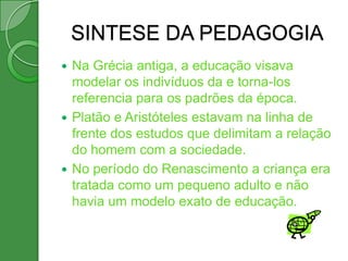 SINTESE DA PEDAGOGIA
 Na Grécia antiga, a educação visava
  modelar os indivíduos da e torna-los
  referencia para os padrões da época.
 Platão e Aristóteles estavam na linha de
  frente dos estudos que delimitam a relação
  do homem com a sociedade.
 No período do Renascimento a criança era
  tratada como um pequeno adulto e não
  havia um modelo exato de educação.
 