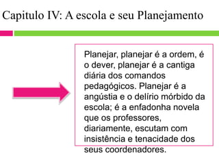 Capitulo IV: A escola e seu Planejamento
Planejar, planejar é a ordem, é
o dever, planejar é a cantiga
diária dos comandos
pedagógicos. Planejar é a
angústia e o delírio mórbido da
escola; é a enfadonha novela
que os professores,
diariamente, escutam com
insistência e tenacidade dos
seus coordenadores.
 