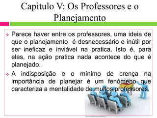 Capitulo V: Os Professores e o
Planejamento
 Parece haver entre os professores, uma ideia de
que o planejamento é desnecessário e inútil por
ser ineficaz e inviável na pratica. Isto é, para
eles, na ação pratica nada acontece do que é
planejado.
 A indisposição e o mínimo de crença na
importância de planejar é um fenômeno que
caracteriza a mentalidade de muitos professores.
 