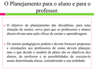 O Planejamento para o aluno e para o
professor.
 O objetivo do planejamento das disciplinas, para uma
situação de ensino, serve para que os professores e alunos
desenvolvam uma ação eficaz de ensino e aprendizagem.
 Os setores pedagógicos podem e devem fornecer propostas
e orientações aos professores de como devem planejar,
mas o que decide o modelo de plano são os objetivos dos
alunos, do professor e as possibilidades de executa-lo
numa determinada classe, considerando a sua realidade.
 