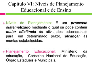 Capitulo VI: Níveis de Planejamento
Educacional e de Ensino
 Níveis de Planejamento: É um processo
sistematizado mediante o qual se pode conferir
maior eficiência ás atividades educacionais
para, em determinado prazo, alcançar as
mentas estabelecidas.
 Planejamento Educacional: Ministério da
educação, Conselho Nacional de Educação,
Órgão Estaduais e Municipais.
 