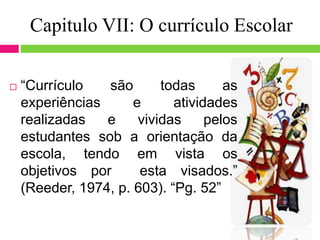 Capitulo VII: O currículo Escolar
 “Currículo são todas as
experiências e atividades
realizadas e vividas pelos
estudantes sob a orientação da
escola, tendo em vista os
objetivos por esta visados.”
(Reeder, 1974, p. 603). “Pg. 52”
 