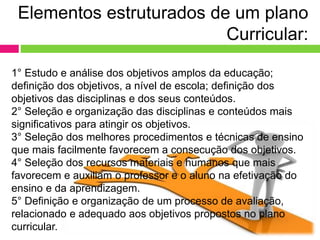 1° Estudo e análise dos objetivos amplos da educação;
definição dos objetivos, a nível de escola; definição dos
objetivos das disciplinas e dos seus conteúdos.
2° Seleção e organização das disciplinas e conteúdos mais
significativos para atingir os objetivos.
3° Seleção dos melhores procedimentos e técnicas de ensino
que mais facilmente favorecem a consecução dos objetivos.
4° Seleção dos recursos materiais e humanos que mais
favorecem e auxiliam o professor e o aluno na efetivação do
ensino e da aprendizagem.
5° Definição e organização de um processo de avaliação,
relacionado e adequado aos objetivos propostos no plano
curricular.
Elementos estruturados de um plano
Curricular:
 