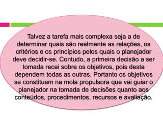 Talvez a tarefa mais complexa seja a de
determinar quais são realmente as relações, os
critérios e os princípios pelos quais o planejador
deve decidir-se. Contudo, a primeira decisão a ser
tomada recai sobre os objetivos, pois desta
dependem todas as outras. Portanto os objetivos
se constituem na mola propulsora que vai guiar o
planejador na tomada de decisões quanto aos
conteúdos, procedimentos, recursos e avaliação.
 