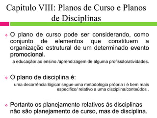 Capitulo VIII: Planos de Curso e Planos
de Disciplinas
 O plano de curso pode ser considerando, como
conjunto de elementos que constituem a
organização estrutural de um determinado evento
promocional.
a educação/ ao ensino /aprendizagem de alguma profissão/atividades.
 O plano de disciplina é:
uma decorrência lógica/ segue uma metodologia própria / é bem mais
especifico/ relativo a uma disciplina/conteúdos .
 Portanto os planejamento relativos ás disciplinas
não são planejamento de curso, mas de disciplina.
 