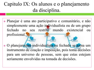Capitulo IX: Os alunos e o planejamento
da disciplina.
 Planejar é uma ato participativo e comunitário, e não
simplesmente uma ação individualista ou de um grupo
fechado no seu restrito mundo existencial ou
profissional.
 O planejamento individualista ou fechado se torna um
instrumento de coação e imposição, pois toma decisões
para um universo de pessoas, sem que estas estejam
seriamente envolvidas na tomada de decisões.
 