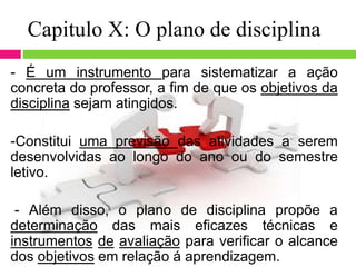 Capitulo X: O plano de disciplina
- É um instrumento para sistematizar a ação
concreta do professor, a fim de que os objetivos da
disciplina sejam atingidos.
-Constitui uma previsão das atividades a serem
desenvolvidas ao longo do ano ou do semestre
letivo.
- Além disso, o plano de disciplina propõe a
determinação das mais eficazes técnicas e
instrumentos de avaliação para verificar o alcance
dos objetivos em relação á aprendizagem.
 
