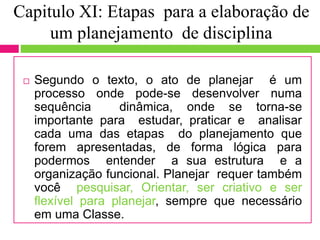 Capitulo XI: Etapas para a elaboração de
um planejamento de disciplina
 Segundo o texto, o ato de planejar é um
processo onde pode-se desenvolver numa
sequência dinâmica, onde se torna-se
importante para estudar, praticar e analisar
cada uma das etapas do planejamento que
forem apresentadas, de forma lógica para
podermos entender a sua estrutura e a
organização funcional. Planejar requer também
você pesquisar, Orientar, ser criativo e ser
flexível para planejar, sempre que necessário
em uma Classe.
 