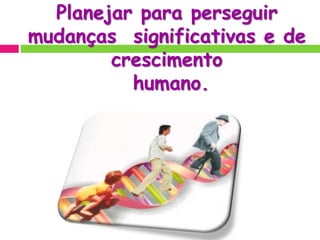 Planejar para perseguir
mudanças significativas e de
crescimento
humano.
 