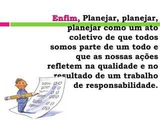 Enfim, Planejar, planejar,
planejar como um ato
coletivo de que todos
somos parte de um todo e
que as nossas ações
refletem na qualidade e no
resultado de um trabalho
de responsabilidade.
 