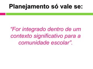 Planejamento só vale se:
“For integrado dentro de um
contexto significativo para a
comunidade escolar”.
 