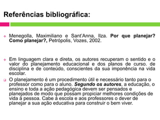 Referências bibliográfica:
 Menegolla, Maximiliano e Sant’Anna, Ilza. Por que planejar?
Como planejar?, Petrópolis, Vozes, 2002.
 Em linguagem clara e direta, os autores recuperam o sentido e o
valor do planejamento educacional e dos planos de curso. de
disciplina e de conteúdo, conscientes da sua imponência na vida
escolar.
 O planejamento é um procedimento útil e necessário tanto para o
professor como para o aluno. Segundo os autores, a educação, o
ensino e toda a ação pedagógica devem ser pensados e
planejados de modo que possam propiciar melhores condições de
vida à pessoa. Cabe à escola e aos professores o dever de
planejar a sua ação educativa para construir o bem viver.
 