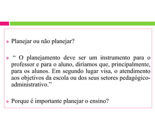  Planejar ou não planejar?
 “ O planejamento deve ser um instrumento para o
professor e para o aluno, diríamos que, principalmente,
para os alunos. Em segundo lugar visa, o atendimento
aos objetivos da escola ou dos seus setores pedagógico-
administrativo.”
 Porque é importante planejar o ensino?
 