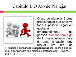 Capitulo I: O Ato de Planejar
 O ato de planejar é uma
preocupação que envolve
toda a possível ação ou
qualquer
empreendimento da
pessoa. Sonhar com algo
de forma objetiva e clara
é uma situação que
requer um ato de
planejar.“ Planejar é pensar sobre aquilo que existe, sobre o que se
quer alcançar com que meios se pretende agir. (Oliveira,
2007 P.g 21.)”
 