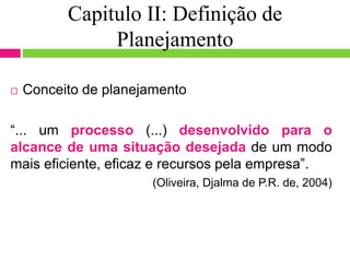 Capitulo II: Definição de
Planejamento
 Conceito de planejamento
“... um processo (...) desenvolvido para o
alcance de uma situação desejada de um modo
mais eficiente, eficaz e recursos pela empresa”.
(Oliveira, Djalma de P.R. de, 2004)
 