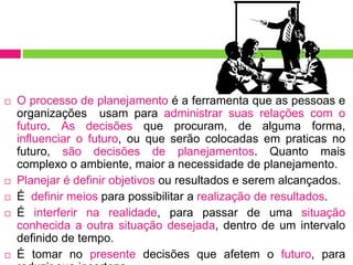  O processo de planejamento é a ferramenta que as pessoas e
organizações usam para administrar suas relações com o
futuro. As decisões que procuram, de alguma forma,
influenciar o futuro, ou que serão colocadas em praticas no
futuro, são decisões de planejamentos. Quanto mais
complexo o ambiente, maior a necessidade de planejamento.
 Planejar é definir objetivos ou resultados e serem alcançados.
 É definir meios para possibilitar a realização de resultados.
 É interferir na realidade, para passar de uma situação
conhecida a outra situação desejada, dentro de um intervalo
definido de tempo.
 É tomar no presente decisões que afetem o futuro, para
 