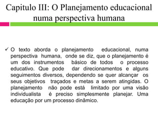 Capitulo III: O Planejamento educacional
numa perspectiva humana
 O texto aborda o planejamento educacional, numa
perspectiva humana, onde se diz, que o planejamento é
um dos instrumentos básico de todos o processo
educativo. Que pode dar direcionamentos e alguns
seguimentos diversos, dependendo se quer alcançar os
seus objetivos traçados e metas a serem atingidas. O
planejamento não pode está limitado por uma visão
individualista é preciso simplesmente planejar. Uma
educação por um processo dinâmico.
 