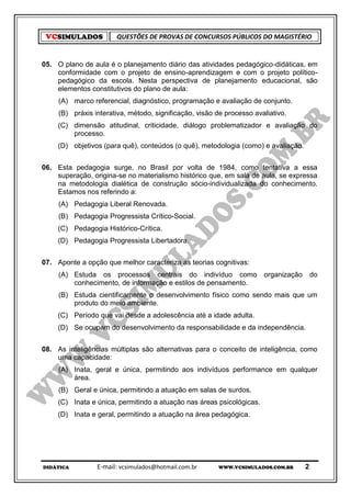 VCSIMULADOS           QUESTÕES DE PROVAS DE CONCURSOS PÚBLICOS DO MAGISTÉRIO


05. O plano de aula é o planejamento diário das atividades pedagógico-didáticas, em
    conformidade com o projeto de ensino-aprendizagem e com o projeto político-
    pedagógico da escola. Nesta perspectiva de planejamento educacional, são
    elementos constitutivos do plano de aula:
     (A) marco referencial, diagnóstico, programação e avaliação de conjunto.
     (B) práxis interativa, método, significação, visão de processo avaliativo.
    (C) dimensão atitudinal, criticidade, diálogo problematizador e avaliação do
        processo.
    (D) objetivos (para quê), conteúdos (o quê), metodologia (como) e avaliação.


06. Esta pedagogia surge, no Brasil por volta de 1984, como tentativa a essa
    superação, origina-se no materialismo histórico que, em sala de aula, se expressa
    na metodologia dialética de construção sócio-individualizada do conhecimento.
    Estamos nos referindo a:
     (A) Pedagogia Liberal Renovada.
     (B) Pedagogia Progressista Crítico-Social.
    (C) Pedagogia Histórico-Crítica.
    (D) Pedagogia Progressista Libertadora.


07. Aponte a opção que melhor caracteriza as teorias cognitivas:
     (A) Estuda os processos centrais do indivíduo como                organização       do
         conhecimento, de informação e estilos de pensamento.
     (B) Estuda cientificamente o desenvolvimento físico como sendo mais que um
         produto do meio ambiente.
    (C) Período que vai desde a adolescência até a idade adulta.
    (D) Se ocupam do desenvolvimento da responsabilidade e da independência.


08. As inteligências múltiplas são alternativas para o conceito de inteligência, como
    uma capacidade:
     (A) Inata, geral e única, permitindo aos indivíduos performance em qualquer
         área.
     (B) Geral e única, permitindo a atuação em salas de surdos.
    (C) Inata e única, permitindo a atuação nas áreas psicológicas.
    (D) Inata e geral, permitindo a atuação na área pedagógica.




DIDÁTICA         E-mail: vcsimulados@hotmail.com.br     WWW.VCSIMULADOS.COM.BR       2
 