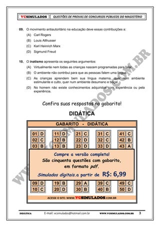 VCSIMULADOS           QUESTÕES DE PROVAS DE CONCURSOS PÚBLICOS DO MAGISTÉRIO


09. O movimento antiautoritário na educação deve essas contribuições a:
     (A) Carl Rogers
     (B) Louis Althusser
    (C) Karl Heinrich Marx
    (D) Sigmund Freud


10. O inatismo apresenta os seguintes argumentos:
     (A) Virtualmente nem todas as crianças nascem programadas para falar.
     (B) O ambiente não contribui para que as pessoas falem uma língua.
    (C) As crianças aprendem bem sua língua materna, quer num ambiente
        estimulante e culto, quer num ambiente desumano e boçal.
    (D) No homem não existe conhecimentos adquiridos com experiência ou pela
        experiência.


               Confira suas respostas no gabarito!

                                  DIDÁTICA
                        GABARITO - DIDÁTICA

           01 D     11 D        21 C      31 C    41                      C
           02 C     12 B        22 D      32 C    42                      B
           03 B     13 B        23 D      33 D    43                      A
           04 B     14 C        24 A      34 D
                    Compre a versão completa!     44                      A
           05 D     15 A        25 B      35 A    45
               São cinquenta questões com gabarito,                       D
           06 C     16 C em formato pdf.
                                26 A      36 D    46                      A
           07 A     17 B        27 B      37 B    47                      B
             Simulados digitais.28partir de C
           08 A     18 A
                                a
                                   B      38      48
                                                       R$: 6,99           D
           09 D     19 B        29 A      39 C    49                      C
           10 C     20 D        30 B      40 B    50                      D
                  ACESSE O SITE: WWW.VCSIMULADOS.COM.BR




DIDÁTICA        E-mail: vcsimulados@hotmail.com.br   WWW.VCSIMULADOS.COM.BR   3
 
