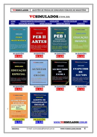 VCSIMULADOS         QUESTÕES DE PROVAS DE CONCURSOS PÚBLICOS DO MAGISTÉRIO


                   VCSIMULADOS.COM.BR
HOME      CONHECIMENTOS PEDAGÓGICOS     LEGISLAÇÃO     GESTÃO ESCOLAR       PEB II
PEB I   EDUCAÇÃO INFANTIL    APOIO ESCOLAR      AMOSTRA GRÁTIS        CONTATO




  50 QUESTÕES           50 QUESTÕES              50 QUESTÕES            50 QUESTÕES
    R$: 6,00              R$: 6,99                   R$: 6,99             R$: 6,99




  50 QUESTÕES           50 QUESTÕES              50 QUESTÕES            50 QUESTÕES
    R$: 6,99              R$: 6,99                   R$: 6,99             R$: 6,99




 100 QUESTÕES          100 QUESTÕES
    R$: 9,99              R$: 9,99              WWW.VCSIMULADOS.COM.BR

 DIDÁTICA       E-mail: vcsimulados@hotmail.com.br       WWW.VCSIMULADOS.COM.BR   6
 
