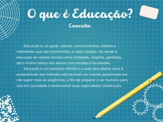 2
O que é Educação?
Conceito.
Educação é, no geral, valores, conhecimentos, hábitos e
habilidades que são transmitidas a cada cidadão. Vai desde a
educação de valores sociais como civilidade, respeito, gentileza,
até o ensino básico dos alunos com escolas e faculdades.
Educação é um processo infinito e a cada descoberta nova é
acrescentado aos métodos educacionais ou mesmo aposentado por
não suprir mais as exigências, a fim de preparar o ser humano para
vida em sociedade e desenvolver suas capacidades intelectuais.
 