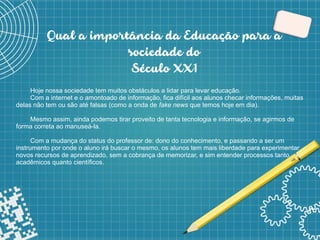 3
Qual a importância da Educação para a
sociedade do
Século XX1
Hoje nossa sociedade tem muitos obstáculos a lidar para levar educação.
Com a internet e o amontoado de informação, fica difícil aos alunos checar informações, muitas
delas não tem ou são até falsas (como a onda de fake news que temos hoje em dia).
Mesmo assim, ainda podemos tirar proveito de tanta tecnologia e informação, se agirmos de
forma correta ao manuseá-la.
Com a mudança do status do professor de: dono do conhecimento, e passando a ser um
instrumento por onde o aluno irá buscar o mesmo, os alunos tem mais liberdade para experimentar
novos recursos de aprendizado, sem a cobrança de memorizar, e sim entender processos tanto
acadêmicos quanto científicos.
 